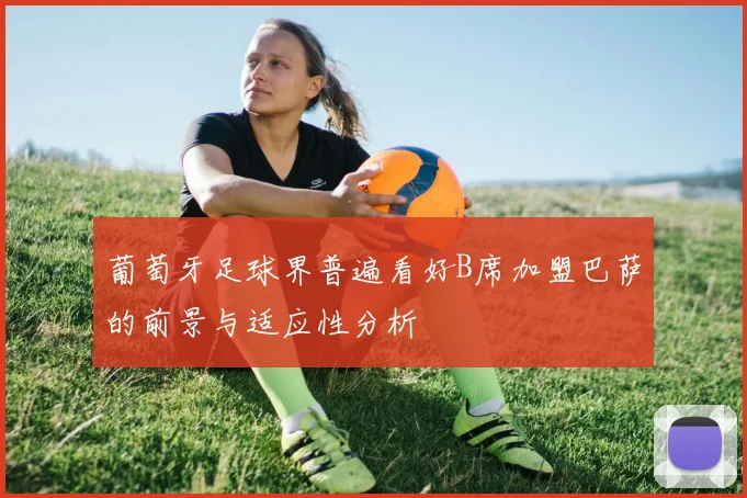 葡萄牙足球界普遍看好B席加盟巴萨的前景与适应性分析