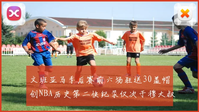 文班亚马季后赛前六场狂送30盖帽创NBA历史第二快纪录仅次于穆大叔的五场表现
