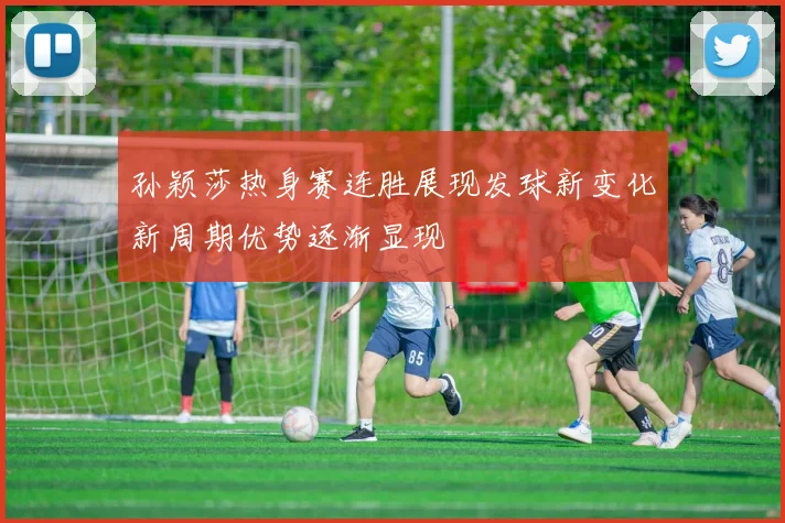 孙颖莎热身赛连胜展现发球新变化新周期优势逐渐显现