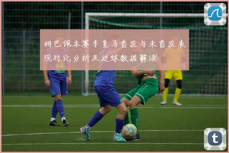 姆巴佩本赛季皇马首发与未首发表现对比分析及进球数据解读