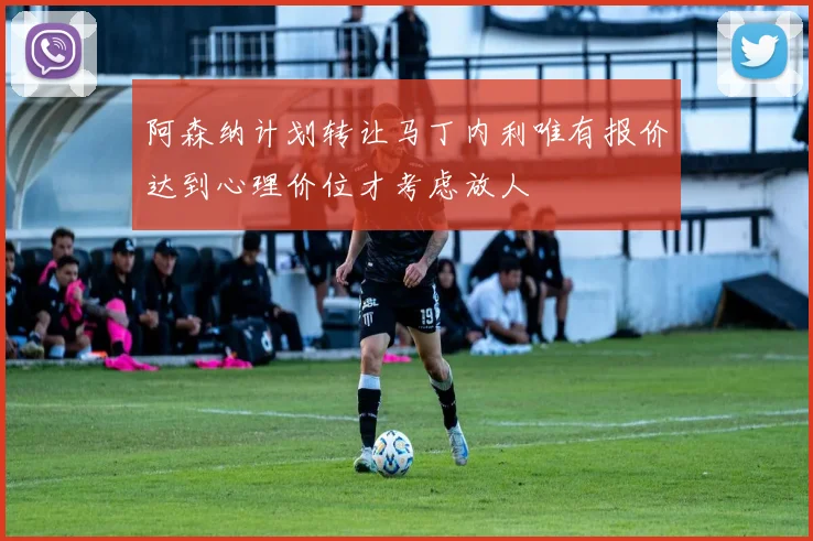阿森纳计划转让马丁内利唯有报价达到心理价位才考虑放人