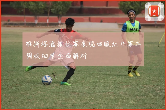 维斯塔潘排位赛表现回暖红牛赛车调校细节全面解析