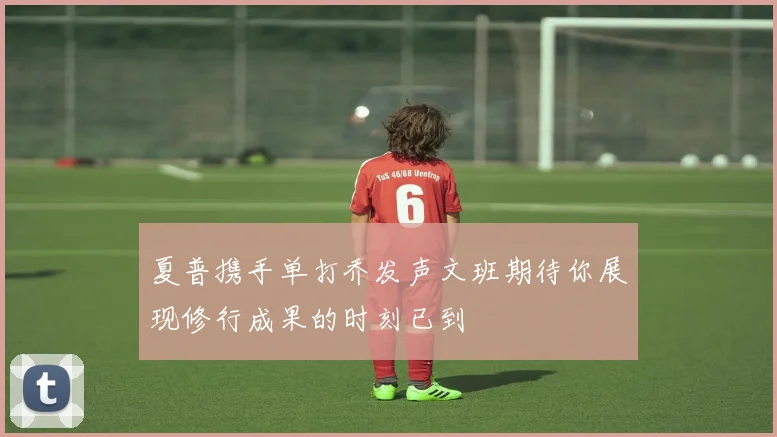 夏普携手单打乔发声文班期待你展现修行成果的时刻已到