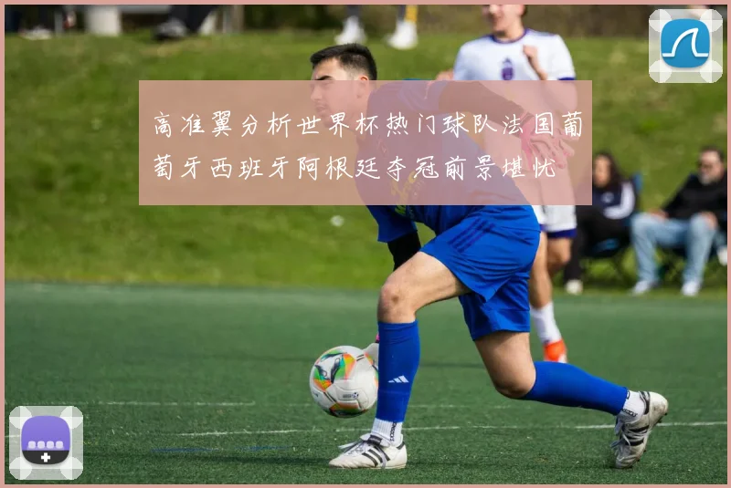 高准翼分析世界杯热门球队法国葡萄牙西班牙阿根廷夺冠前景堪忧