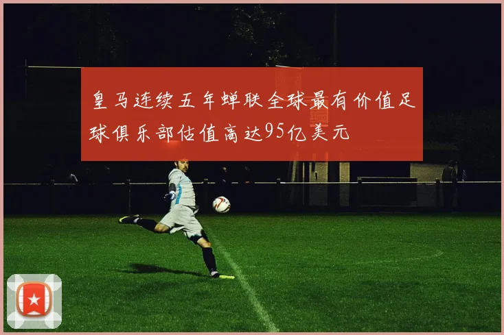 皇马连续五年蝉联全球最有价值足球俱乐部估值高达95亿美元