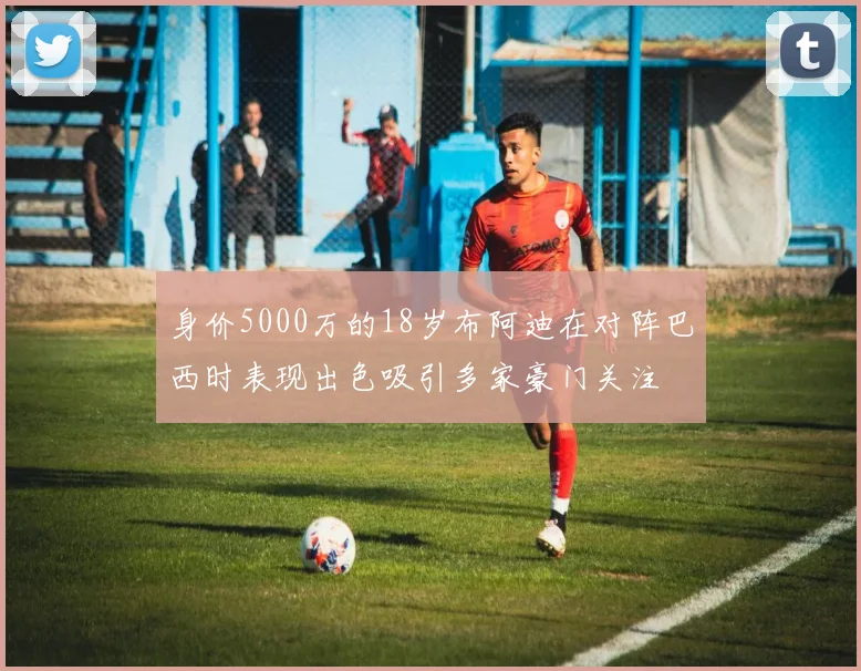 身价5000万的18岁布阿迪在对阵巴西时表现出色吸引多家豪门关注
