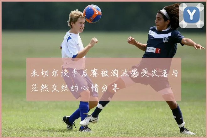 米切尔谈季后赛被淘汰感受失落与茫然交织的心情分享