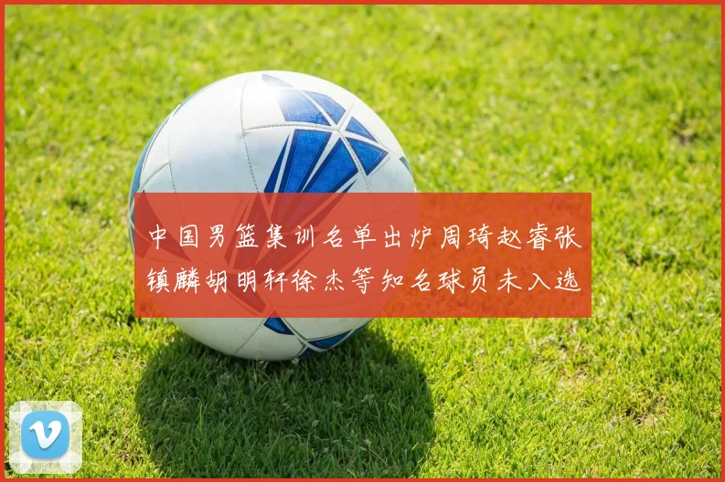 中国男篮集训名单出炉周琦赵睿张镇麟胡明轩徐杰等知名球员未入选