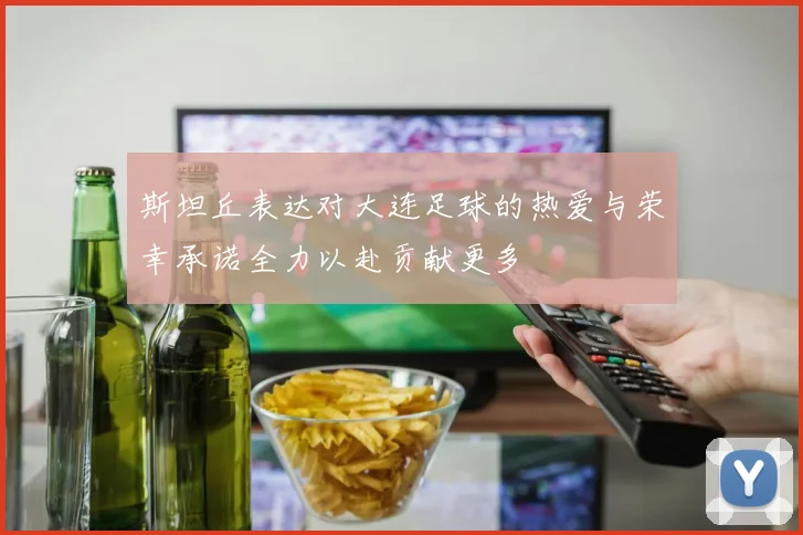 斯坦丘表达对大连足球的热爱与荣幸承诺全力以赴贡献更多