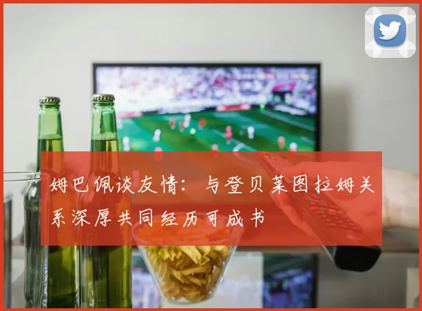 姆巴佩谈友情：与登贝莱图拉姆关系深厚共同经历可成书