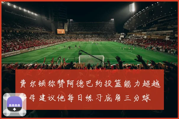 费尔顿称赞阿德巴约投篮能力超越字母建议他每日练习底角三分球