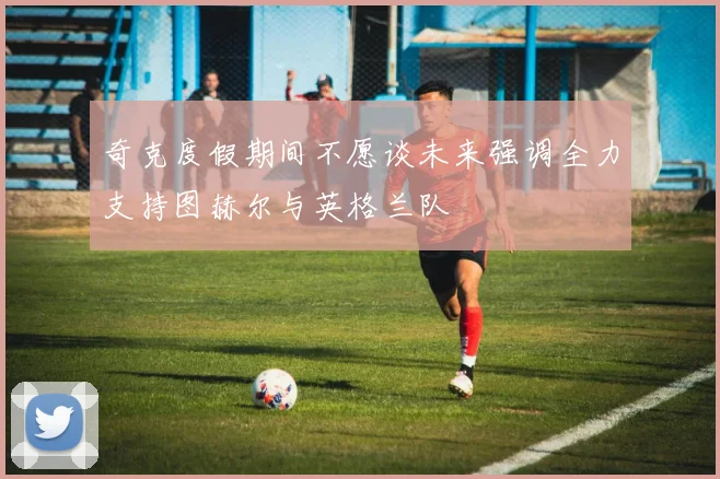 奇克度假期间不愿谈未来强调全力支持图赫尔与英格兰队