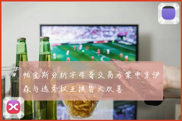 帕金斯分析字母哥交易方案申京伊森与选秀权互换皆大欢喜