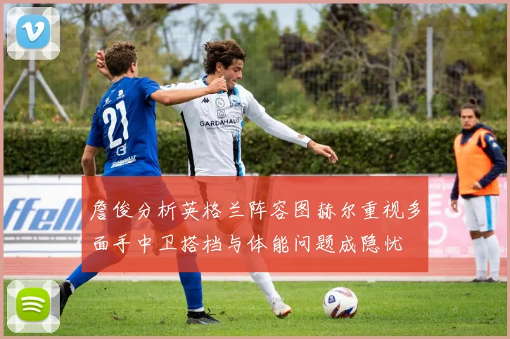 詹俊分析英格兰阵容图赫尔重视多面手中卫搭档与体能问题成隐忧