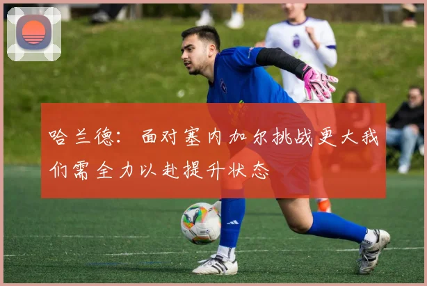 哈兰德：面对塞内加尔挑战更大我们需全力以赴提升状态
