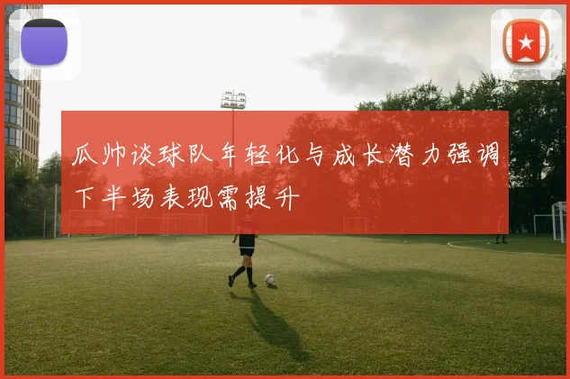 瓜帅谈球队年轻化与成长潜力强调下半场表现需提升