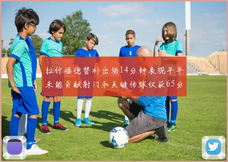 拉什福德替补出场14分钟表现平平未能贡献射门和关键传球仅获65分