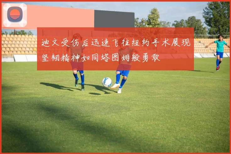 迪文受伤后迅速飞往纽约手术展现坚韧精神如同塔图姆般勇敢