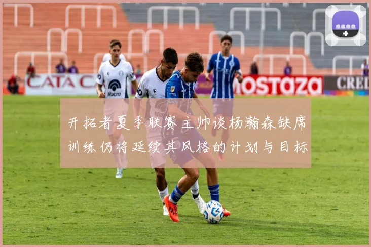 开拓者夏季联赛主帅谈杨瀚森缺席训练仍将延续其风格的计划与目标